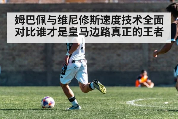 姆巴佩与维尼修斯速度技术全面对比谁才是皇马边路真正的王者