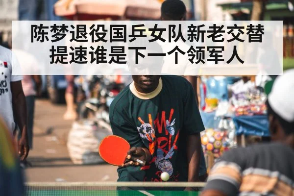 陈梦退役国乒女队新老交替提速谁是下一个领军人