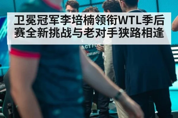 卫冕冠军李培楠领衔WTL季后赛全新挑战与老对手狭路相逢