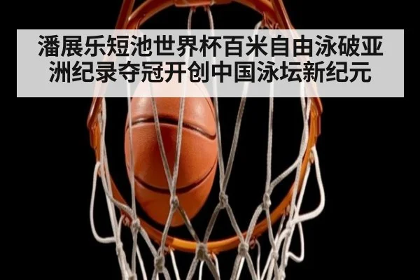 潘展乐短池世界杯百米自由泳破亚洲纪录夺冠开创中国泳坛新纪元